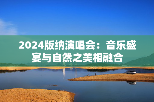 2024版纳演唱会：音乐盛宴与自然之美相融合-第1张图片-票100