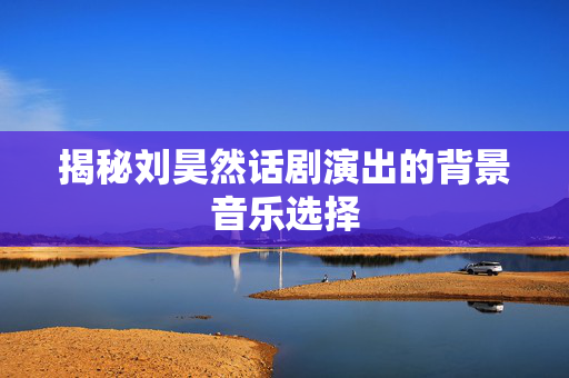 揭秘刘昊然话剧演出的背景音乐选择-第1张图片-票100
