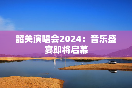韶关演唱会2024：音乐盛宴即将启幕-第1张图片-票100