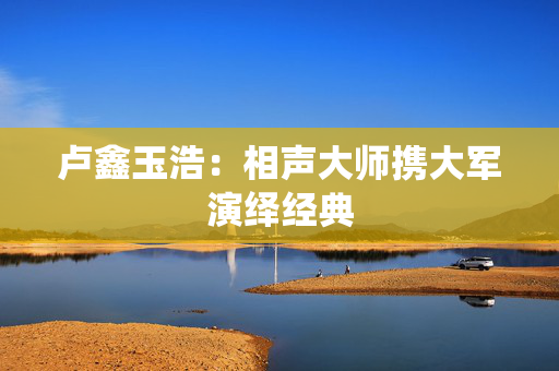 卢鑫玉浩：相声大师携大军演绎经典
