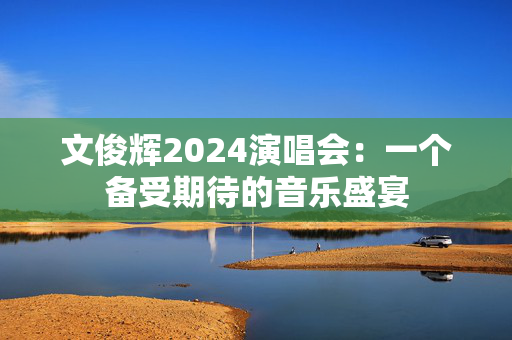 文俊辉2024演唱会：一个备受期待的音乐盛宴-第1张图片-票100