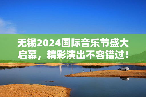 无锡2024国际音乐节盛大启幕，精彩演出不容错过！-第1张图片-票100