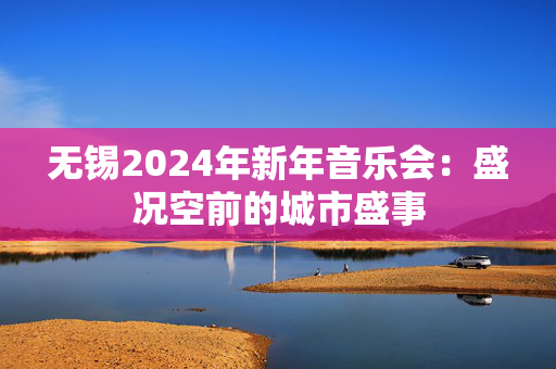 无锡2024年新年音乐会：盛况空前的城市盛事-第1张图片-票100