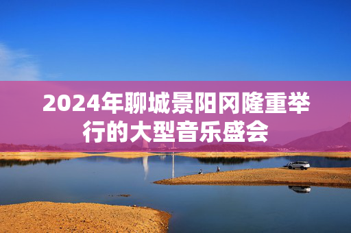 2024年聊城景阳冈隆重举行的大型音乐盛会-第1张图片-票100