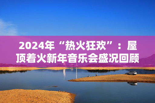 2024年“热火狂欢”：屋顶着火新年音乐会盛况回顾-第1张图片-票100