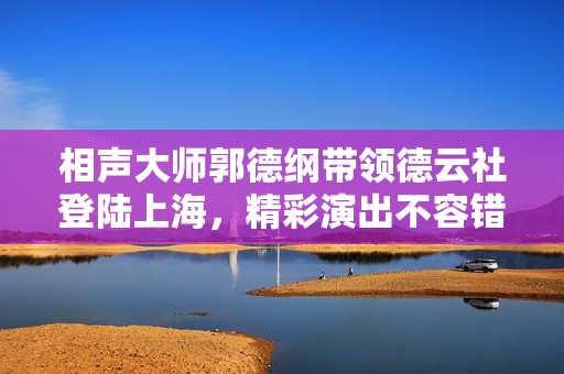 相声大师郭德纲带领德云社登陆上海，精彩演出不容错过