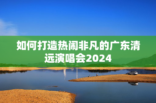 如何打造热闹非凡的广东清远演唱会2024-第1张图片-票100