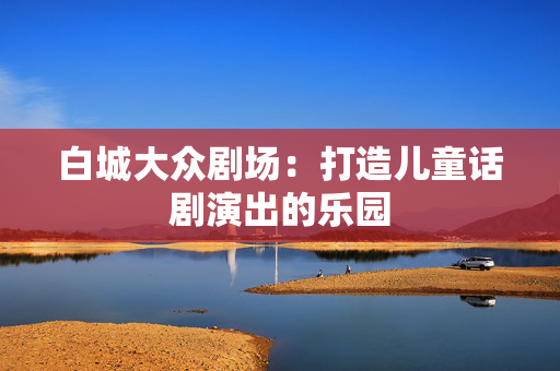 白城大众剧场：打造儿童话剧演出的乐园-第1张图片-票100