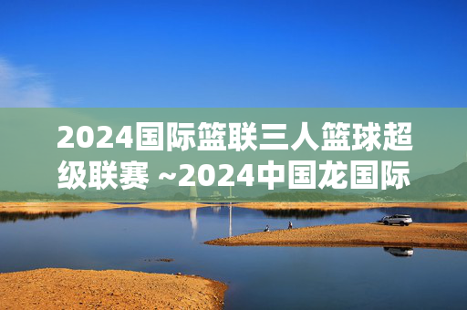 2024国际篮联三人篮球超级联赛 ~2024中国龙国际三人篮球超级联赛 （南京高淳站）