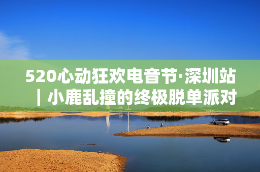 520心动狂欢电音节·深圳站｜小鹿乱撞的终极脱单派对！｜最火ARENA｜酒水畅饮｜脱单狂欢｜心跳怦怦超燃开燥！