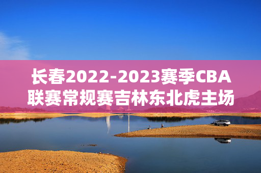 长春2022-2023赛季CBA联赛常规赛吉林东北虎主场比赛