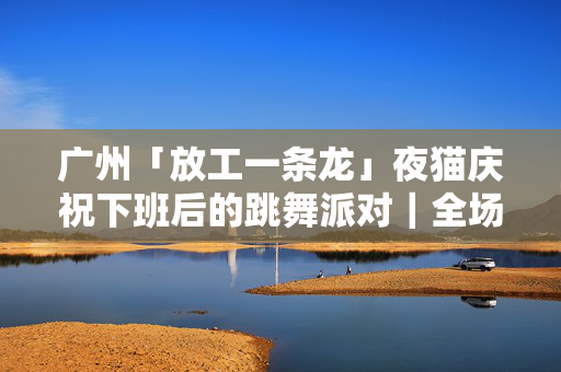 广州「放工一条龙」夜猫庆祝下班后的跳舞派对｜全场畅饮 永庆坊CLUB厅