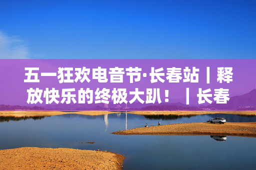 五一狂欢电音节·长春站｜释放快乐的终极大趴！｜长春最火TNT CLUB｜酒水畅饮｜脱单狂欢｜超燃开燥！