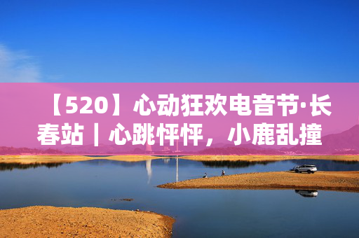 【520】心动狂欢电音节·长春站｜心跳怦怦，小鹿乱撞的超燃大趴！｜长春最火TNTCLUB｜脱单狂欢！