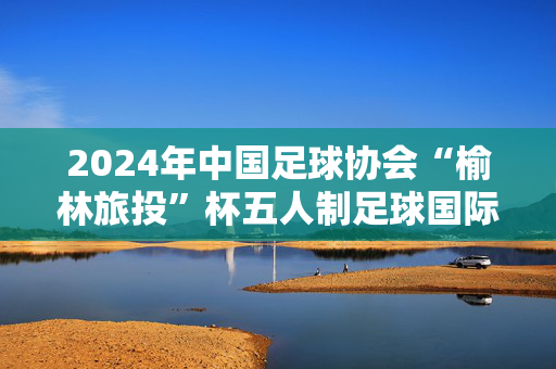 2024年中国足球协会“榆林旅投”杯五人制足球国际邀请赛