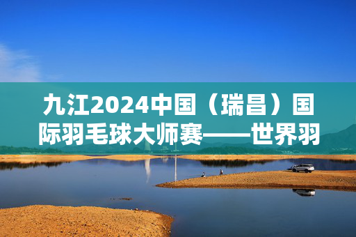 九江2024中国（瑞昌）国际羽毛球大师赛——世界羽联巡回赛超级100赛