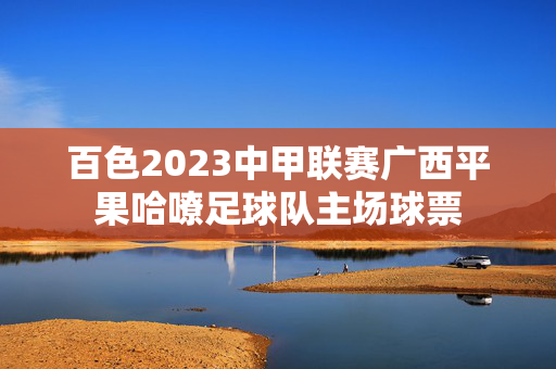 百色2023中甲联赛广西平果哈嘹足球队主场球票-第1张图片-票100