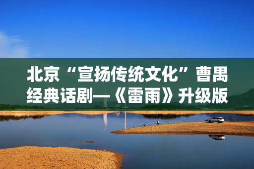北京“宣扬传统文化”曹禺经典话剧—《雷雨》升级版