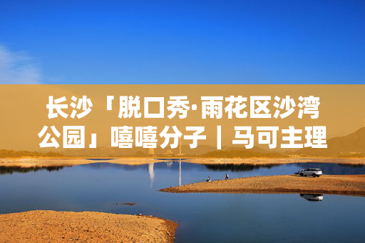 长沙「脱口秀·雨花区沙湾公园」嘻嘻分子｜马可主理｜湖南大牌 明星演员｜爆笑解压