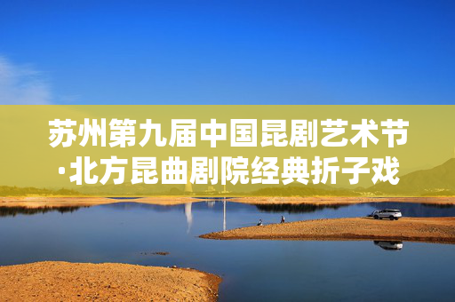 苏州第九届中国昆剧艺术节·北方昆曲剧院经典折子戏展演