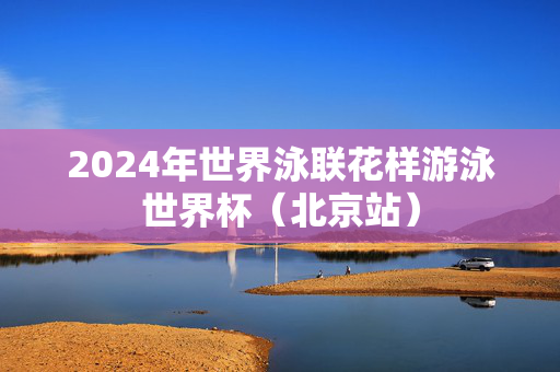 2024年世界泳联花样游泳世界杯（北京站）-第1张图片-票100