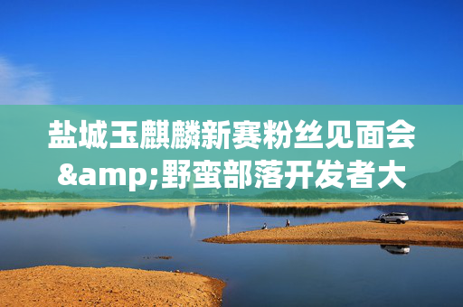 盐城玉麒麟新赛粉丝见面会&野蛮部落开发者大会-第1张图片-票100